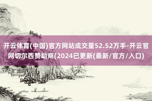 开云体育(中国)官方网站成交量52.52万手-开云官网切尔西赞助商(2024已更新(最新/官方/入口)
