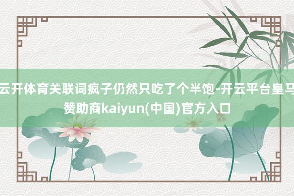 云开体育关联词疯子仍然只吃了个半饱-开云平台皇马赞助商kaiyun(中国)官方入口
