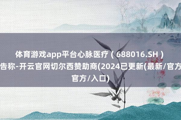 体育游戏app平台心脉医疗 ( 688016.SH ) 发布公告称-开云官网切尔西赞助商(2024已更新(最新/官方/入口)
