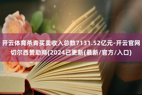 开云体育杀青买卖收入总数7131.52亿元-开云官网切尔西赞助商(2024已更新(最新/官方/入口)
