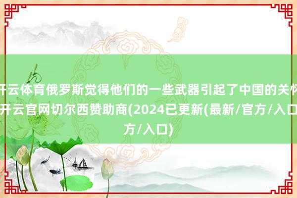 开云体育俄罗斯觉得他们的一些武器引起了中国的关怀-开云官网切尔西赞助商(2024已更新(最新/官方/入口)