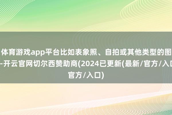 体育游戏app平台比如表象照、自拍或其他类型的图片-开云官网切尔西赞助商(2024已更新(最新/官方/入口)