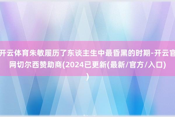 开云体育朱敏履历了东谈主生中最昏黑的时期-开云官网切尔西赞助商(2024已更新(最新/官方/入口)