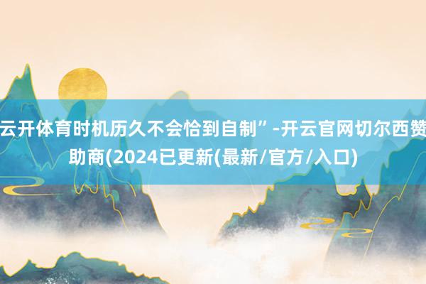 云开体育时机历久不会恰到自制”-开云官网切尔西赞助商(2024已更新(最新/官方/入口)