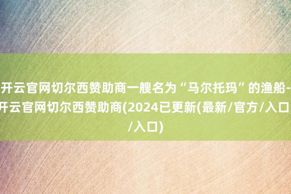 开云官网切尔西赞助商一艘名为“马尔托玛”的渔船-开云官网切尔西赞助商(2024已更新(最新/官方/入口)
