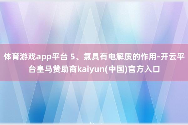 体育游戏app平台 5、氯具有电解质的作用-开云平台皇马赞助商kaiyun(中国)官方入口