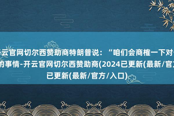 开云官网切尔西赞助商特朗普说：“咱们会商榷一下对于TikTok的事情-开云官网切尔西赞助商(2024已更新(最新/官方/入口)