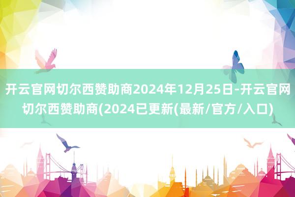 开云官网切尔西赞助商2024年12月25日-开云官网切尔西赞助商(2024已更新(最新/官方/入口)