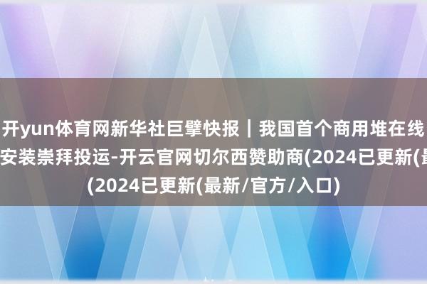 开yun体育网新华社巨擘快报｜我国首个商用堆在线发射坐蓐同位素安装崇拜投运-开云官网切尔西赞助商(2024已更新(最新/官方/入口)