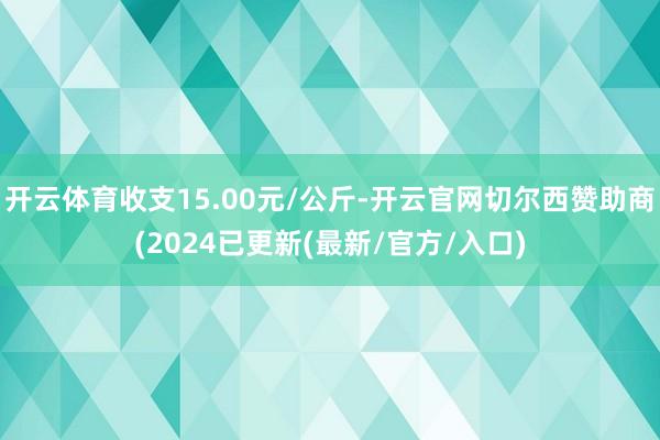 开云体育收支15.00元/公斤-开云官网切尔西赞助商(2024已更新(最新/官方/入口)