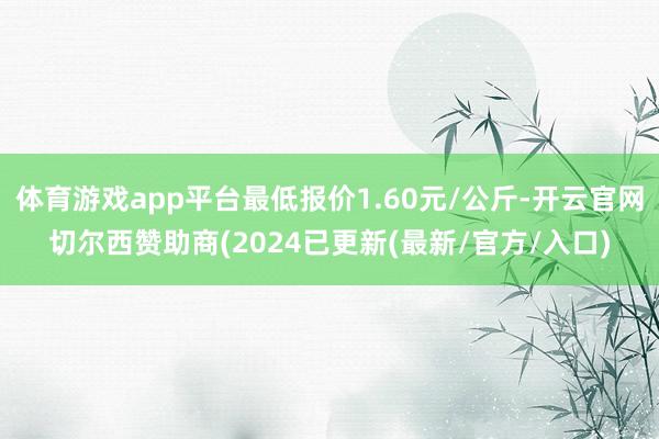 体育游戏app平台最低报价1.60元/公斤-开云官网切尔西赞助商(2024已更新(最新/官方/入口)