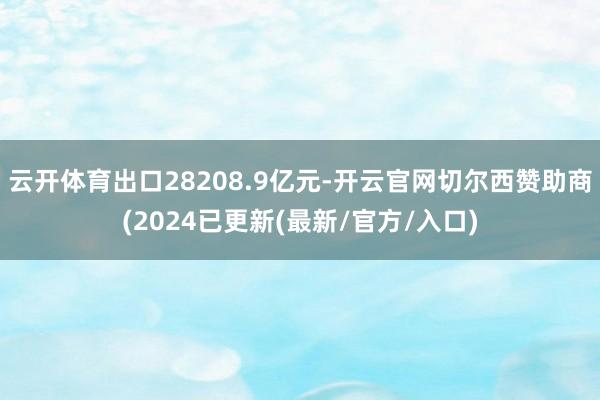 云开体育出口28208.9亿元-开云官网切尔西赞助商(2024已更新(最新/官方/入口)