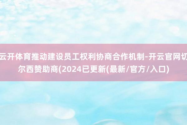 云开体育推动建设员工权利协商合作机制-开云官网切尔西赞助商(2024已更新(最新/官方/入口)