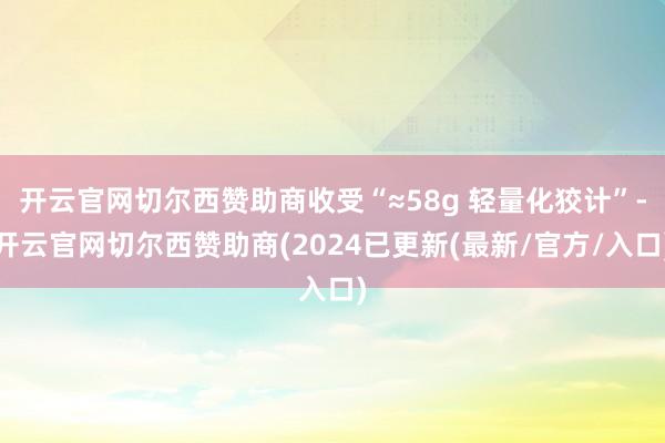 开云官网切尔西赞助商收受“≈58g 轻量化狡计”-开云官网切尔西赞助商(2024已更新(最新/官方/入口)