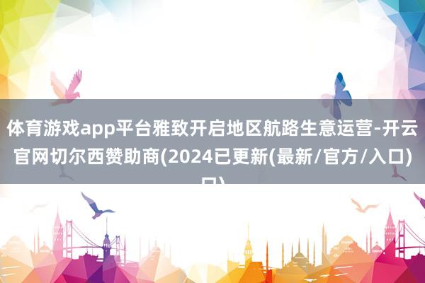 体育游戏app平台雅致开启地区航路生意运营-开云官网切尔西赞助商(2024已更新(最新/官方/入口)