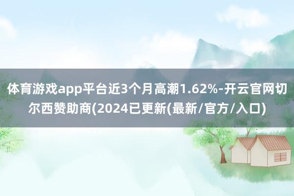 体育游戏app平台近3个月高潮1.62%-开云官网切尔西赞助商(2024已更新(最新/官方/入口)