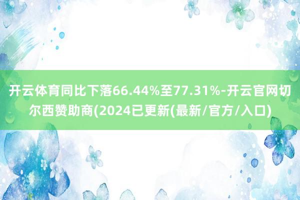 开云体育同比下落66.44%至77.31%-开云官网切尔西赞助商(2024已更新(最新/官方/入口)