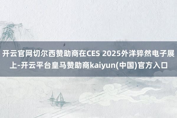 开云官网切尔西赞助商在CES 2025外洋猝然电子展上-开云平台皇马赞助商kaiyun(中国)官方入