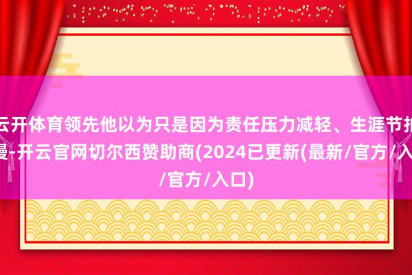 云开体育领先他以为只是因为责任压力减轻、生涯节拍变慢-开云官网切尔西赞助商(2024已更新(最新/官方/入口)