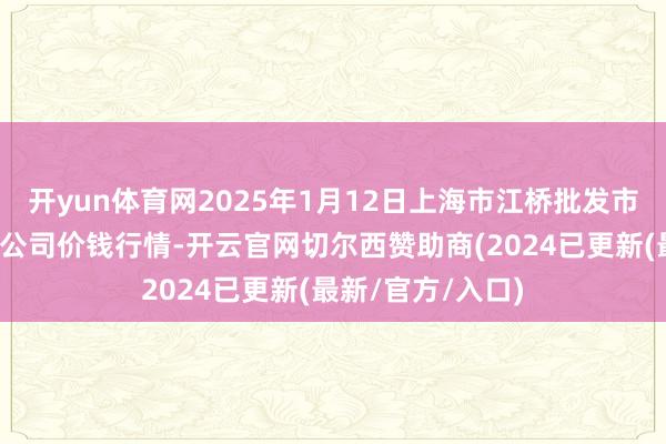 开yun体育网2025年1月12日上海市江桥批发市集目的措置有限公司价钱行情-开云官网切尔西赞助商(2024已更新(最新/官方/入口)