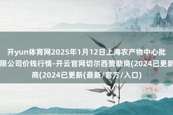 开yun体育网2025年1月12日上海农产物中心批发商场办法责罚有限公司价钱行情-开云官网切尔西赞助商(2024已更新(最新/官方/入口)