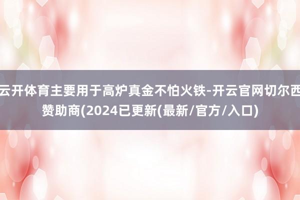 云开体育主要用于高炉真金不怕火铁-开云官网切尔西赞助商(2024已更新(最新/官方/入口)