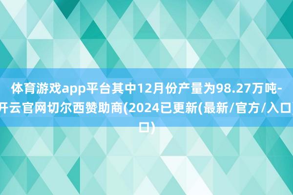 体育游戏app平台其中12月份产量为98.27万吨-开云官网切尔西赞助商(2024已更新(最新/官方/入口)