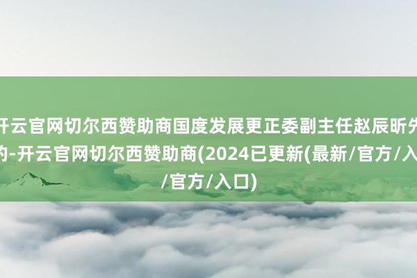 开云官网切尔西赞助商国度发展更正委副主任赵辰昕先容的-开云官网切尔西赞助商(2024已更新(最新/官方/入口)