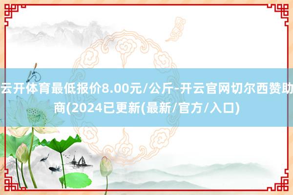 云开体育最低报价8.00元/公斤-开云官网切尔西赞助商(2024已更新(最新/官方/入口)
