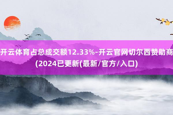 开云体育占总成交额12.33%-开云官网切尔西赞助商(2024已更新(最新/官方/入口)