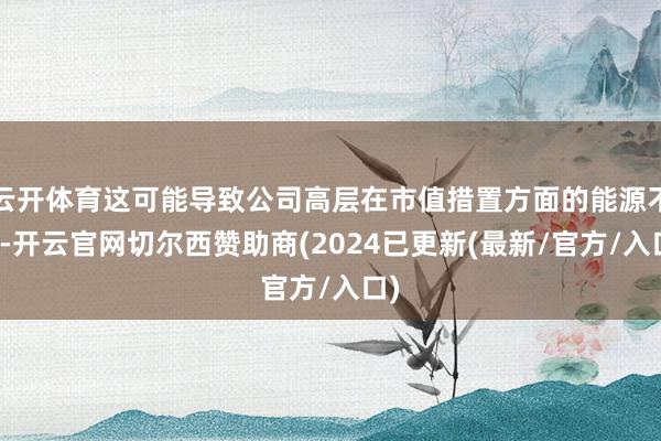 云开体育这可能导致公司高层在市值措置方面的能源不及-开云官网切尔西赞助商(2024已更新(最新/官方/入口)