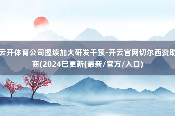 云开体育公司握续加大研发干预-开云官网切尔西赞助商(2024已更新(最新/官方/入口)