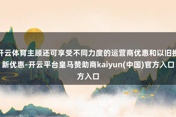 开云体育主顾还可享受不同力度的运营商优惠和以旧换新优惠-开云平台皇马赞助商kaiyun(中国)官方入