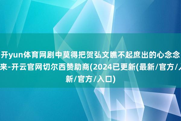 开yun体育网剧中莫得把贺弘文瞧不起庶出的心念念拍出来-开云官网切尔西赞助商(2024已更新(最新/官方/入口)
