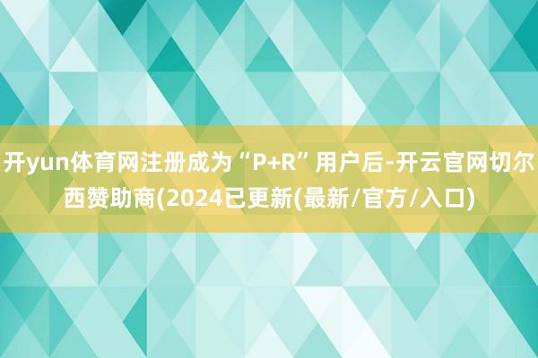 开yun体育网注册成为“P+R”用户后-开云官网切尔西赞助商(2024已更新(最新/官方/入口)