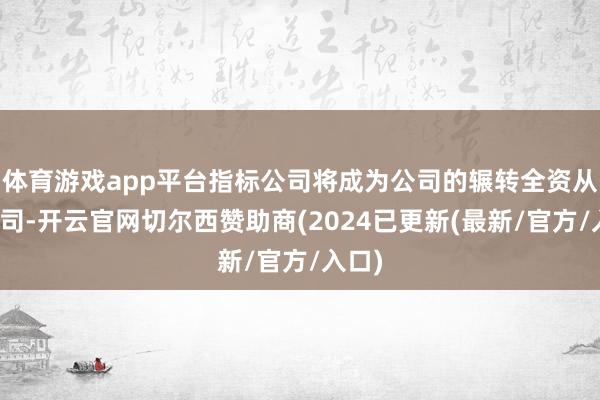 体育游戏app平台指标公司将成为公司的辗转全资从属公司-开云官网切尔西赞助商(2024已更新(最新/官方/入口)