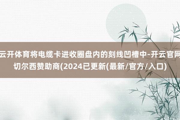 云开体育将电缆卡进收圈盘内的刻线凹槽中-开云官网切尔西赞助商(2024已更新(最新/官方/入口)