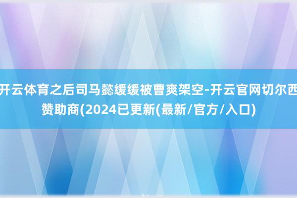 开云体育之后司马懿缓缓被曹爽架空-开云官网切尔西赞助商(2024已更新(最新/官方/入口)