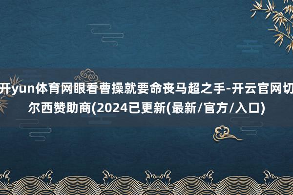开yun体育网眼看曹操就要命丧马超之手-开云官网切尔西赞助商(2024已更新(最新/官方/入口)