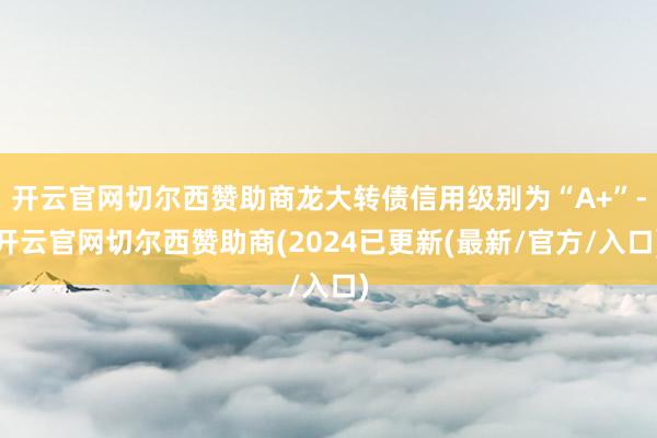 开云官网切尔西赞助商龙大转债信用级别为“A+”-开云官网切尔西赞助商(2024已更新(最新/官方/入口)