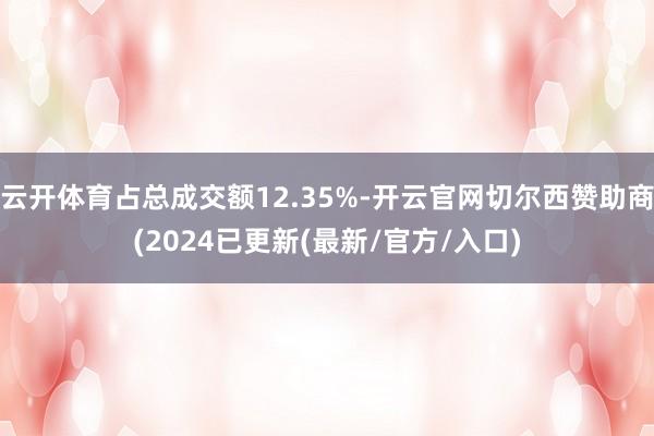 云开体育占总成交额12.35%-开云官网切尔西赞助商(2024已更新(最新/官方/入口)