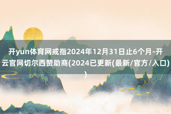 开yun体育网戒指2024年12月31日止6个月-开云官网切尔西赞助商(2024已更新(最新/官方/入口)