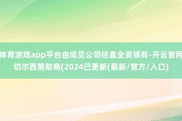 体育游戏app平台由成见公司径直全资领有-开云官网切尔西赞助商(2024已更新(最新/官方/入口)