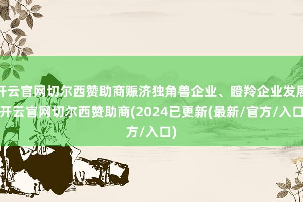 开云官网切尔西赞助商赈济独角兽企业、瞪羚企业发展-开云官网切尔西赞助商(2024已更新(最新/官方/入口)