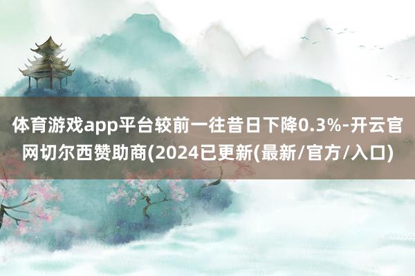 体育游戏app平台较前一往昔日下降0.3%-开云官网切尔西赞助商(2024已更新(最新/官方/入口)