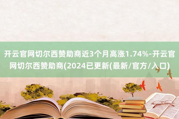 开云官网切尔西赞助商近3个月高涨1.74%-开云官网切尔西赞助商(2024已更新(最新/官方/入口)