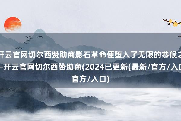 开云官网切尔西赞助商影石革命便堕入了无限的恭候之中-开云官网切尔西赞助商(2024已更新(最新/官方/入口)