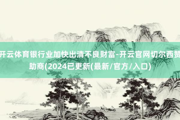 开云体育银行业加快出清不良财富-开云官网切尔西赞助商(2024已更新(最新/官方/入口)
