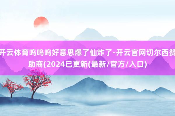 开云体育呜呜呜好意思爆了仙炸了-开云官网切尔西赞助商(2024已更新(最新/官方/入口)