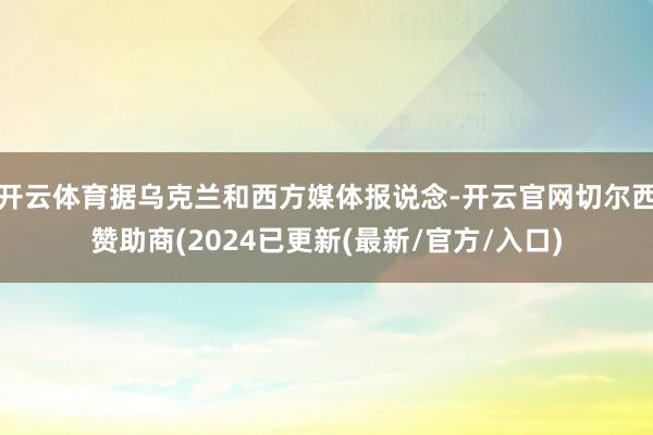 开云体育据乌克兰和西方媒体报说念-开云官网切尔西赞助商(2024已更新(最新/官方/入口)